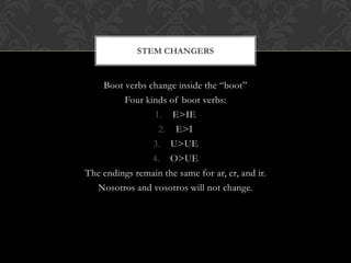 STEM CHANGERS


    Boot verbs change inside the “boot”
         Four kinds of boot verbs:
                1. E>IE
                 2. E>I
                3. U>UE
                4. O>UE
The endings remain the same for ar, er, and ir.
  Nosotros and vosotros will not change.
 