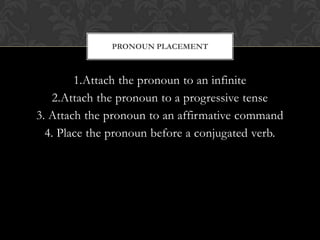 PRONOUN PLACEMENT



        1.Attach the pronoun to an infinite
   2.Attach the pronoun to a progressive tense
3. Attach the pronoun to an affirmative command
  4. Place the pronoun before a conjugated verb.
 