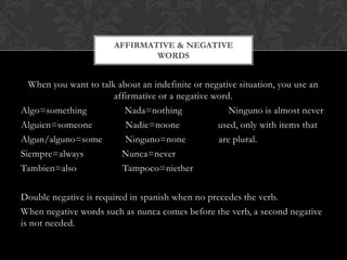 AFFIRMATIVE & NEGATIVE
                               WORDS


  When you want to talk about an indefinite or negative situation, you use an
                       affirmative or a negative word.
Algo=something            Nada=nothing               Ninguno is almost never
Alguien=someone           Nadie=noone             used, only with items that
Algun/alguno=some         Ninguno=none            are plural.
Siempre=always           Nunca=never
Tambien=also             Tampoco=niether

Double negative is required in spanish when no precedes the verb.
When negative words such as nunca comes before the verb, a second negative
is not needed.
 