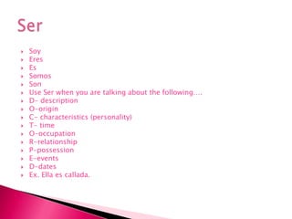 SoyEresEs SomosSonUse Ser when you are talking about the following….D- description O-origin C- characteristics (personality)T- time O-occupationR-relationshipP-possession E-events D-dates Ex. Ella escallada. Ser 