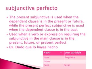 The present subjunctive is used when the dependent clause is in the present or future, while the present perfect subjunctive is used when the dependent clause is in the pastUsed when a verb or expression requiring the subjunctive in the main clause is in the present, future, or present perfectEx. Dudoque lo hayashechosubjunctive perfecto