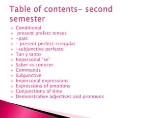 Conditional  present prefect tenses -past- present perfect-irregular-subjunctive perfectoTan y tantoImpersonal “se” Saber vs conocerCommands Subjunctive Impersonal expressionsExpressions of emotions Conjunctions of timeDemonstrative adjectives and pronouns Table of contents- second semester