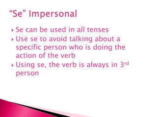 Se can be used in all tenses Use se to avoid talking about a specific person who is doing the action of the verbUsing se, the verb is always in 3rd person “Se” Impersonal 