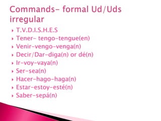 T.V.D.I.S.H.E.STener- tengo-tengue(en)Venir-vengo-venga(n)Decir/Dar-diga(n) or dé(n)Ir-voy-vaya(n)Ser-sea(n)Hacer-hago-haga(n)Estar-estoy-esté(n)Saber-sepá(n) Commands- formal Ud/Uds irregular