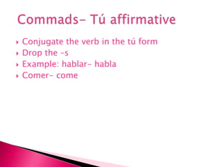Conjugate the verb in the tú form Drop the –sExample: hablar- hablaComer- comeCommads- Tú affirmative 