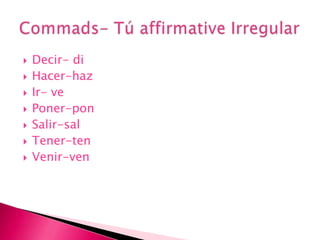 Decir- diHacer-hazIr- vePoner-ponSalir-salTener-tenVenir-venCommads- Tú affirmative Irregular