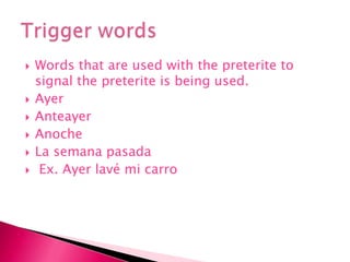 Words that are used with the preterite to signal the preterite is being used. Ayer AnteayerAnocheLa semanapasada Ex. Ayer lavé mi carroTrigger words 