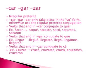 Irregular preterite-car –gar –zar only take place in the “yo” form, otherwise use the regular preterite conjugationVerbs that end in –car conjugate to quéEx. Sacarsaqué, sacaste, sacó, sacamos, sacaronVerbs that end in –gar conjugate to guéEx. Llegarllegué, llegaste, llegó, llegamos, llegaronVerbs that end in –zarconguate to cé ex. Cruzarcrucé, cruzaste, cruzó, cruzamos, cruzaron-car –gar –zar