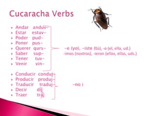 Andaranduv-        Estarestuv-Poderpud-  Poner   pus-Quererqurs-             -e (yo), -iste (tú), -o (el, ella, ud.)Saber    sup-              -imos (nostros), -ieron (ellos, ellas, uds.)Tenertuv-Venirvin- Conducirconduj-                    Producirproduj- Traducirtraduj-            -no iDecirdijTraer       trajCucaracha Verbs