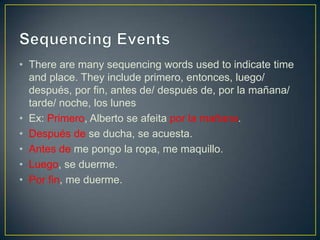 • There are many sequencing words used to indicate time
  and place. They include primero, entonces, luego/
  después, por fin, antes de/ después de, por la mañana/
  tarde/ noche, los lunes
• Ex: Primero, Alberto se afeita por la mañana.
• Después de se ducha, se acuesta.
• Antes de me pongo la ropa, me maquillo.
• Luego, se duerme.
• Por fin, me duerme.
 