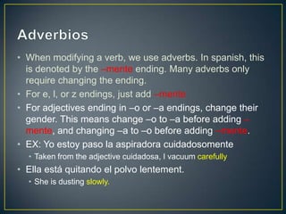 • When modifying a verb, we use adverbs. In spanish, this
  is denoted by the –mente ending. Many adverbs only
  require changing the ending.
• For e, l, or z endings, just add –mente
• For adjectives ending in –o or –a endings, change their
  gender. This means change –o to –a before adding –
  mente, and changing –a to –o before adding –mente.
• EX: Yo estoy paso la aspiradora cuidadosomente
  • Taken from the adjective cuidadosa, I vacuum carefully
• Ella está quitando el polvo lentement.
  • She is dusting slowly.
 