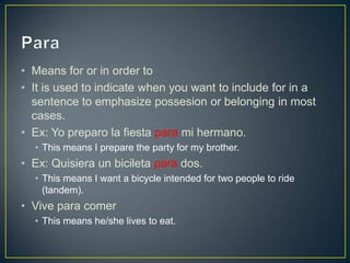 • Means for or in order to
• It is used to indicate when you want to include for in a
  sentence to emphasize possesion or belonging in most
  cases.
• Ex: Yo preparo la fiesta para mi hermano.
  • This means I prepare the party for my brother.
• Ex: Quisiera un bicileta para dos.
  • This means I want a bicycle intended for two people to ride
    (tandem).
• Vive para comer
  • This means he/she lives to eat.
 