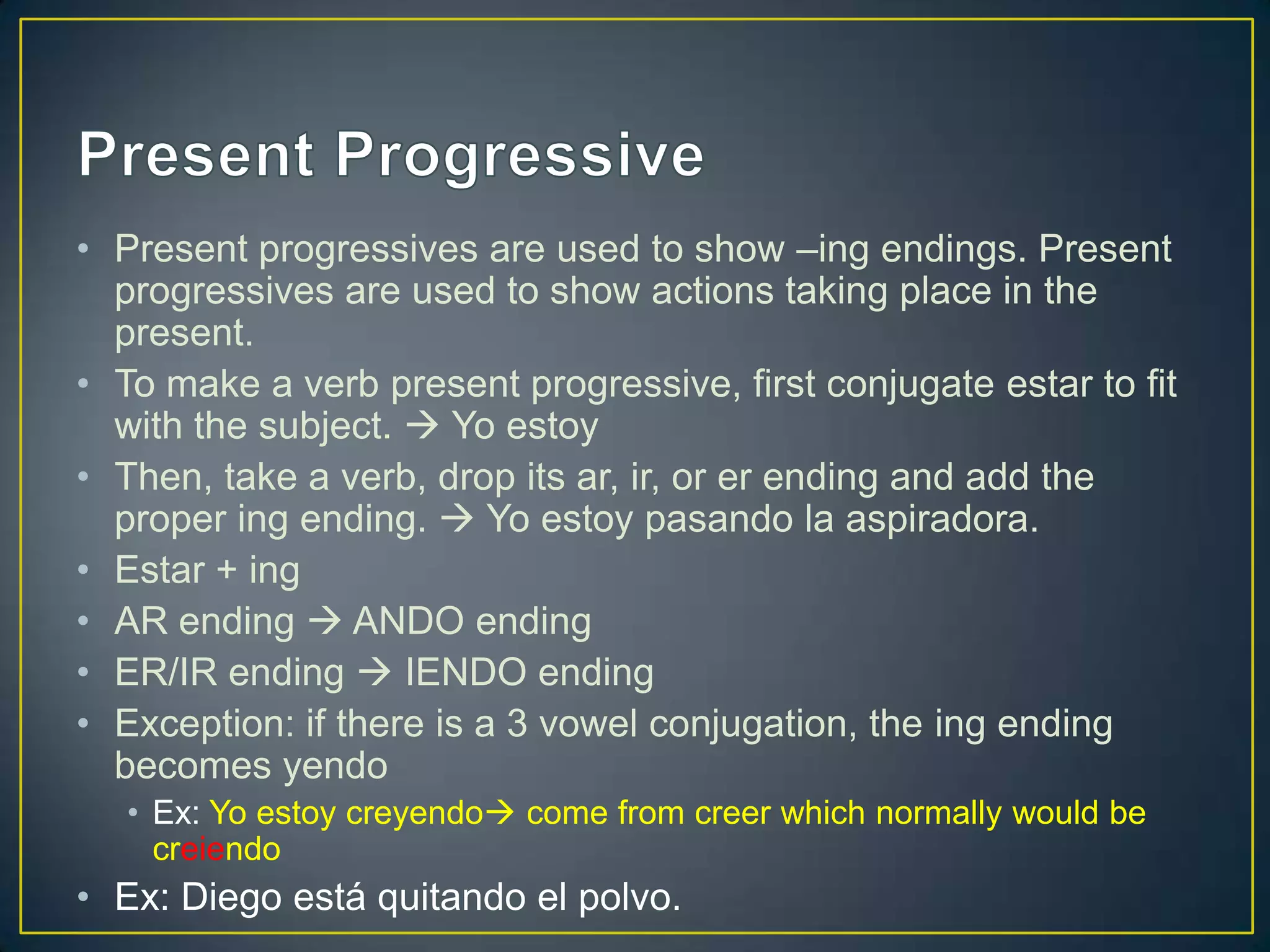 • Present progressives are used to show –ing endings. Present
  progressives are used to show actions taking place in the
  present.
• To make a verb present progressive, first conjugate estar to fit
  with the subject.  Yo estoy
• Then, take a verb, drop its ar, ir, or er ending and add the
  proper ing ending.  Yo estoy pasando la aspiradora.
• Estar + ing
• AR ending  ANDO ending
• ER/IR ending  IENDO ending
• Exception: if there is a 3 vowel conjugation, the ing ending
  becomes yendo
   • Ex: Yo estoy creyendo come from creer which normally would be
     creiendo
• Ex: Diego está quitando el polvo.
 