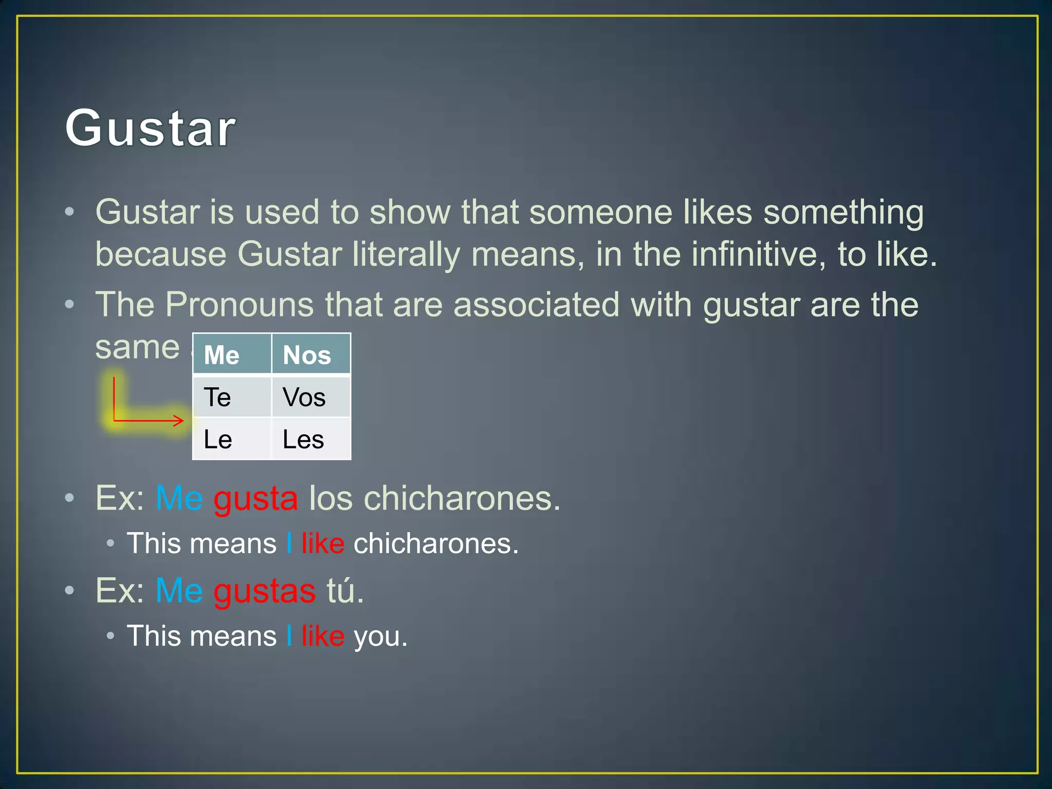 • Gustar is used to show that someone likes something
  because Gustar literally means, in the infinitive, to like.
• The Pronouns that are associated with gustar are the
  same as IOPs.
        Me    Nos
         Te     Vos
         Le     Les

• Ex: Me gusta los chicharones.
  • This means I like chicharones.
• Ex: Me gustas tú.
  • This means I like you.
 