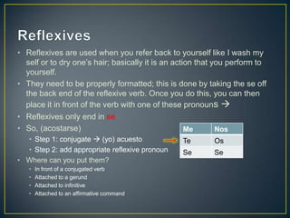 • Reflexives are used when you refer back to yourself like I wash my
self or to dry one‟s hair; basically it is an action that you perform to
yourself.
• They need to be properly formatted; this is done by taking the se off
the back end of the reflexive verb. Once you do this, you can then
place it in front of the verb with one of these pronouns 
• Reflexives only end in se
• So, (acostarse)
• Step 1: conjugate  (yo) acuesto
• Step 2: add appropriate reflexive pronoun
• Where can you put them?
• In front of a conjugated verb
• Attached to a gerund
• Attached to infinitive
• Attached to an affirmative command
Me Nos
Te Os
Se Se
 