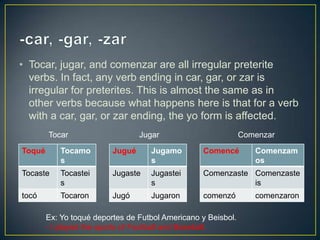 • Tocar, jugar, and comenzar are all irregular preterite
verbs. In fact, any verb ending in car, gar, or zar is
irregular for preterites. This is almost the same as in
other verbs because what happens here is that for a verb
with a car, gar, or zar ending, the yo form is affected.
Toqué Tocamo
s
Tocaste Tocastei
s
tocó Tocaron
Jugué Jugamo
s
Jugaste Jugastei
s
Jugó Jugaron
Comencé Comenzam
os
Comenzaste Comenzaste
is
comenzó comenzaron
Tocar Jugar Comenzar
Ex: Yo toqué deportes de Futbol Americano y Beisbol.
- I played the sports of Football and Baseball.
 