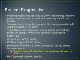 • Present progressives are used to show –ing endings. Present
progressives are used to show actions taking place in the
present.
• To make a verb present progressive, first conjugate estar to fit
with the subject.  Yo estoy
• Then, take a verb, drop its ar, ir, or er ending and add the
proper ing ending.  Yo estoy pasando la aspiradora.
• Estar + ing
• AR ending  ANDO ending
• ER/IR ending  IENDO ending
• Exception: if there is a 3 vowel conjugation, the ing ending
becomes yendo
• Ex: Yo estoy creyendo come from creer which normally would be
creiendo
• Ex: Diego está quitando el polvo.
 