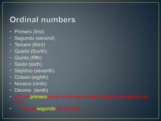 • Primero (first)
• Segundo (second)
• Tercero (third)
• Quarto (fourth)
• Quinto (fifth)
• Sexto (sixth)
• Séptimo (seventh)
• Octavo (eighth)
• Noveno (ninth)
• Décimo (tenth)
• EX: Mi primero perro era el perro mejor todas otras perros de
mío.
• Yo era segundo en la línea.
 