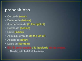 • Cerca de (near)
• Delante de (before)
• A la derecha de (to the right of)
• Detrás de (behind)
• Entre (inside)
• Al la izquíerda de (to the left of)
• Al lado de (after)
• Lejos de (far from)
• EX: El perro estaba a la izquíerda de las ovejas.
• The dog is to the left of the sheep.
 