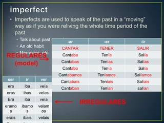 • Imperfects are used to speak of the past in a “moving”
way as if you were reliving the whole time period of the
past
• Talk about past experiences
• An old habit
• Memories, etc.
-ar -er -ir
CANTAR TENER SALIR
Cantaba Tenía Salía
Cantabas Tenías Salías
Cantabo Tenía Salía
Cantabamos Teníamos Salíamos
Cantabaís Teníais Salíais
Cantaban Tenían salían
ser ir ver
era iba veía
eras ibas veías
Era iba veía
eramo
s
ibamo
s
velam
os
eraís ibais velais
REGULARES
(model)
IRREGULARES
 