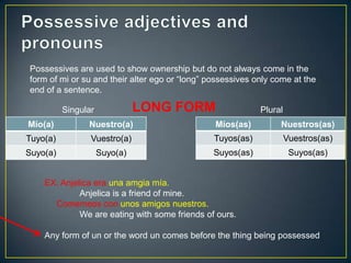 Míos(as) Nuestros(as)
Tuyos(as) Vuestros(as)
Suyos(as) Suyos(as)
Mío(a) Nuestro(a)
Tuyo(a) Vuestro(a)
Suyo(a) Suyo(a)
LONG FORM
Possessives are used to show ownership but do not always come in the
form of mi or su and their alter ego or “long” possessives only come at the
end of a sentence.
Singular Plural
EX: Anjelica era una amgia mía.
Anjelica is a friend of mine.
Comemeos con unos amigos nuestros.
We are eating with some friends of ours.
Any form of un or the word un comes before the thing being possessed
 