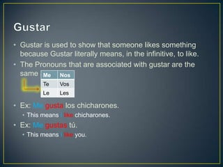 • Gustar is used to show that someone likes something
because Gustar literally means, in the infinitive, to like.
• The Pronouns that are associated with gustar are the
same as IOPs.
• Ex: Me gusta los chicharones.
• This means I like chicharones.
• Ex: Me gustas tú.
• This means I like you.
Me Nos
Te Vos
Le Les
 