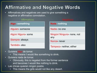 Algo- something
Alguien- someone
Algún/ Alguno- some
Siempre- always
También- also
Affirmativos Negativos
Nada- nothing
Nadie- no one
Ningún/ Ninguno- none, not
any
Nunca- never
Tampoco- neither, either
• Affirmatives and negatives are used to give something a
negative or affirmative connotation.
• Quisiera algo de tomar.
• This means I would like something to drink.
• Quisiera nada de tomar.
• Obivously, this is negated from the former sentence
and becomes I would like nothing to drink.
• Las chicas quieren ningún postre.
• This means the girls would not like any desert.
 
