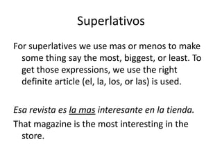 Superlativos
For superlatives we use mas or menos to make
  some thing say the most, biggest, or least. To
  get those expressions, we use the right
  definite article (el, la, los, or las) is used.

Esa revista es la mas interesante en la tienda.
That magazine is the most interesting in the
  store.
 