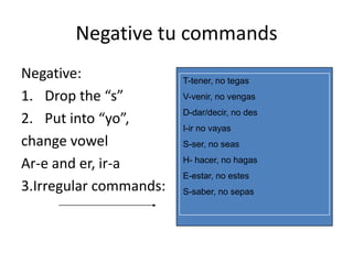 Negative tu commands
Negative:               T-tener, no tegas
1. Drop the “s”         V-venir, no vengas
                        D-dar/decir, no des
2. Put into “yo”,
                        I-ir no vayas
change vowel            S-ser, no seas

Ar-e and er, ir-a       H- hacer, no hagas
                        E-estar, no estes
3.Irregular commands:   S-saber, no sepas
 