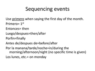 Sequencing events
Use primero when saying the first day of the month.
Primero= 1st
Entonces= then
Luego/despues=then/after
Porfin=finally
Antes de/despues de=before/after
Por la manana/tarde/noche=in/during the
  morning/afternoon/night (no specific time is given)
Los lunes, etc.= on monday
 