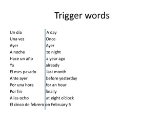 Trigger words
Un día               A day
Una vez             Once
Ayer                Ayer
A noche              to night
Hace un año         a year ago
Ya                  already
El mes pasado        last month
Ante ayer           before yesterday
Por una hora        for an hour
Por fin             finally
A las ocho          at eight o’clock
El cinco de febrero on February 5
 