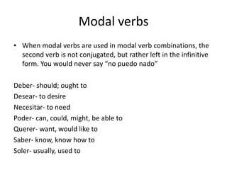 Modal verbs
• When modal verbs are used in modal verb combinations, the
  second verb is not conjugated, but rather left in the infinitive
  form. You would never say “no puedo nado”

Deber- should; ought to
Desear- to desire
Necesitar- to need
Poder- can, could, might, be able to
Querer- want, would like to
Saber- know, know how to
Soler- usually, used to
 