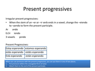 Present progressives
Irregular present progressives:
• When the stem of an –er or –ir verb ends in a vowel, change the –eiendo
    to –yendo to form the present participle.
Ar     ando
Er/ir iendo
3 vowels     yendo

Present Progressives:
Estoy esperando estamos esperando
estás esperando estáis esperando
Está esperando están esperando

When you use pronouns with the present progressive, you can put them in one of two places.
1. Put pronouns before the conjugated form of estar.
2. Attach them to the end of the present participle.
 