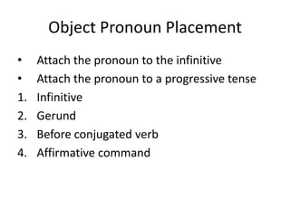 Object Pronoun Placement
•    Attach the pronoun to the infinitive
•    Attach the pronoun to a progressive tense
1.   Infinitive
2.   Gerund
3.   Before conjugated verb
4.   Affirmative command
 
