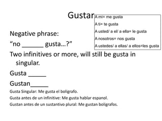 Gustar A mi= me gusta
                                              A ti= te gusta
                               A usted/ a el/ a ella= le gusta
Negative phrase:
                               A nosotros= nos gusta
“no ______ gusta…?”            A ustedes/ a ellas/ a ellos=les gusta

Two infinitives or more, will still be gusta in
  singular.
Gusta _____
Gustan_____
Gusta Singular: Me gusta el boligrafo.
Gusta antes de un infinitive: Me gusta hablar espanol.
Gustan antes de un sustantivo plural: Me gustan boligrafos.
 