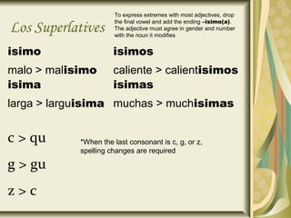 To express extremes with most adjectives, drop
                      the final vowel and add the ending –isimo(a).
Los Superlatives      The adjective must agree in gender and number
                      with the noun it modifies


isimo                 isimos
malo > malisimo       caliente > calientisimos
isima                 isimas
larga > larguisima muchas > muchisimas


c > qu      *When the last consonant is c, g, or z,
            spelling changes are required

g > gu
z>c
 