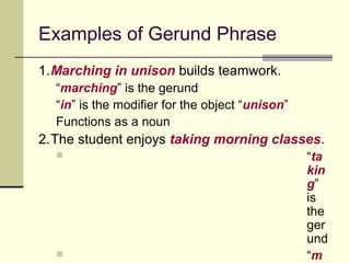 Examples of Gerund Phrase
1.Marching in unison builds teamwork.
  “marching” is the gerund
  “in” is the modifier for the object “unison”
  Functions as a noun
2.The student enjoys taking morning classes.
                                                “ta
                                                 kin
                                                 g”
                                                 is
                                                 the
                                                 ger
                                                 und
                                                “m
 