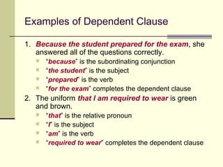 Examples of Dependent Clause

1. Because the student prepared for the exam, she
   answered all of the questions correctly.
      “because” is the subordinating conjunction
      “the student” is the subject
      “prepared” is the verb
      “for the exam” completes the dependent clause
2. The uniform that I am required to wear is green
   and brown.
      “that” is the relative pronoun
      “I” is the subject
      “am” is the verb
      “required to wear” completes the dependent clause
 