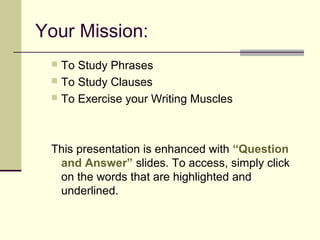 Your Mission:
  To Study Phrases
  To Study Clauses
  To Exercise your Writing Muscles




 This presentation is enhanced with “Question
  and Answer” slides. To access, simply click
  on the words that are highlighted and
  underlined.
 