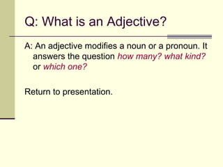 Q: What is an Adjective?
A: An adjective modifies a noun or a pronoun. It
  answers the question how many? what kind?
  or which one?

Return to presentation.
 