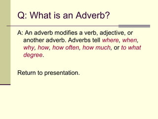 Q: What is an Adverb?
A: An adverb modifies a verb, adjective, or
  another adverb. Adverbs tell where, when,
  why, how, how often, how much, or to what
  degree.

Return to presentation.
 