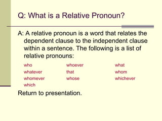 Q: What is a Relative Pronoun?

A: A relative pronoun is a word that relates the
  dependent clause to the independent clause
  within a sentence. The following is a list of
  relative pronouns:
  who            whoever           what
  whatever       that              whom
  whomever       whose             whichever
  which
Return to presentation.
 