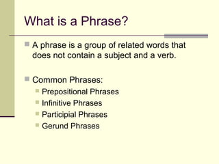 What is a Phrase?
 A phrase is a group of related words that
  does not contain a subject and a verb.

 Common Phrases:
   Prepositional Phrases
   Infinitive Phrases
   Participial Phrases
   Gerund Phrases
 