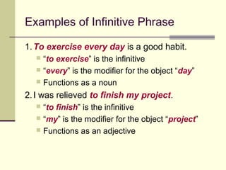 Examples of Infinitive Phrase

1. To exercise every day is a good habit.
   “to exercise” is the infinitive
   “every” is the modifier for the object “day”
   Functions as a noun

2. I was relieved to finish my project.
   “to finish” is the infinitive
   “my” is the modifier for the object “project”
   Functions as an adjective
 