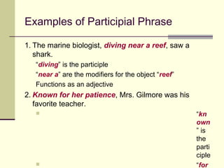 Examples of Participial Phrase

1. The marine biologist, diving near a reef, saw a
   shark.
   “diving” is the participle
   “near a” are the modifiers for the object “reef”
   Functions as an adjective
2. Known for her patience, Mrs. Gilmore was his
   favorite teacher.
                                                     “kn
                                                      own
                                                      ” is
                                                      the
                                                      parti
                                                      ciple
                                                     “for
 