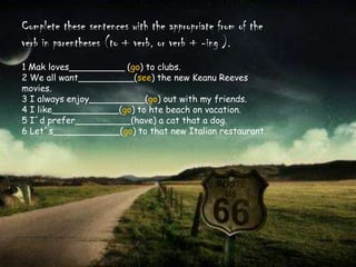 Complete thesesentenceswiththeappropriatefrom of theverb in parentheses (to + verb, orverb + -ing ).1 Makloves__________ (go) to clubs.2 Weallwant__________(see) the new KeanuReevesmovies.3 I alwaysenjoy__________(go) outwith my friends.4 I like____________(go) tohtebeachonvacation.5 I´dprefer__________(have) a catthat a dog.6 Let´s____________(go) tothat new Italian restaurant.