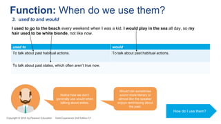 used to would
To talk about past habitual actions. To talk about past habitual actions.
To talk about past states, which often aren’t true now.
I used to go to the beach every weekend when I was a kid. I would play in the sea all day, so my
hair used to be white blonde, not like now.
Function: When do we use them?
3. used to and would
Notice how we don’t
generally use would when
talking about states.
Would can sometimes
sound more literary or
almost like the speaker
enjoys reminiscing about
the past.
How do I use them?
Copyright © 2018 by Pearson Education Gold Experience 2nd Edition C1
 