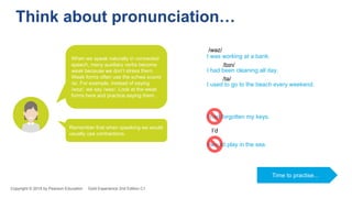 I was working at a bank.
I had been cleaning all day.
I used to go to the beach every weekend.
/wəz/
/bɪn/
/tə/
I had forgotten my keys.
I would play in the sea.
I’d
Think about pronunciation…
When we speak naturally in connected
speech, many auxiliary verbs become
weak because we don’t stress them.
Weak forms often use the schwa sound
/ə/. For example, instead of saying
/wɒz/, we say /wəz/. Look at the weak
forms here and practice saying them.
Remember that when speaking we would
usually use contractions.
Time to practise...
Copyright © 2018 by Pearson Education Gold Experience 2nd Edition C1
 