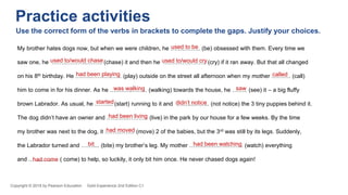 My brother hates dogs now, but when we were children, he ……..…….. (be) obsessed with them. Every time we
saw one, he ……..………..…….. (chase) it and then he …….……..…….. (cry) if it ran away. But that all changed
on his 8th birthday. He ……...……..…….. (play) outside on the street all afternoon when my mother ………. (call)
him to come in for his dinner. As he ….……..…….. (walking) towards the house, he …….. (see) it – a big fluffy
brown Labrador. As usual, he …….... (start) running to it and ……....…….. (not notice) the 3 tiny puppies behind it.
The dog didn’t have an owner and ……..………….. (live) in the park by our house for a few weeks. By the time
my brother was next to the dog, it ……..…….. (move) 2 of the babies, but the 3rd was still by its legs. Suddenly,
the Labrador turned and …….... (bite) my brother’s leg. My mother ……..……..…..…….. (watch) everything
and ……..…….. ( come) to help, so luckily, it only bit him once. He never chased dogs again!
used to be
used to/would chase used to/would cry
had been playing called
was walking saw
started didn’t notice
had been living
had moved
bit had been watching
had come
Copyright © 2018 by Pearson Education Gold Experience 2nd Edition C1
Practice activities
Use the correct form of the verbs in brackets to complete the gaps. Justify your choices.
 