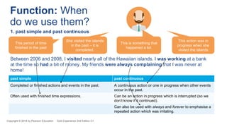 past simple past continuous
Completed or finished actions and events in the past. A continuous action or one in progress when other events
occur in the past.
Often used with finished time expressions. Can be an action in progress which is interrupted (so we
don’t know if it continued).
Can also be used with always and forever to emphasise a
repeated action which was irritating.
Between 2006 and 2008, I visited nearly all of the Hawaiian islands. I was working at a bank
at the time so had a bit of money. My friends were always complaining that I was never at
home!
Copyright © 2018 by Pearson Education Gold Experience 2nd Edition C1
Function: When
do we use them?
1. past simple and past continuous
This period of time
finished in the past
She visited the islands
in the past – it is
completed.
This is something that
happened a lot.
This action was in
progress when she
visited the islands
 